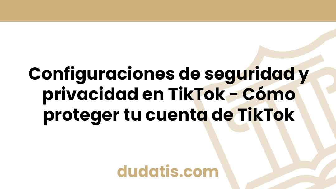 Configuraciones de seguridad y privacidad en TikTok – Cómo proteger tu cuenta de TikTok