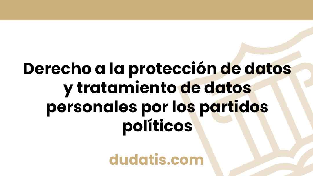 Derecho a la protección de datos y tratamiento de datos personales por los partidos políticos