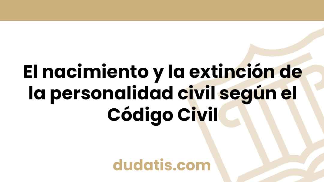 El nacimiento y la extinción de la personalidad civil según el Código Civil