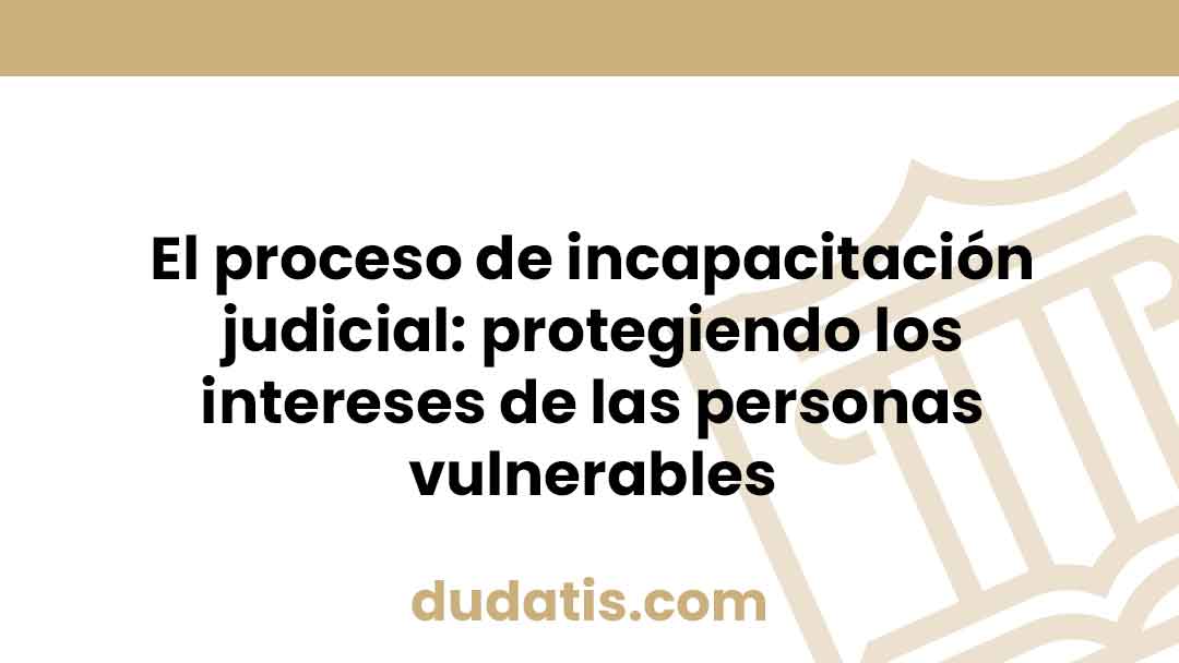 El proceso de incapacitación judicial: protegiendo los intereses de las personas vulnerables