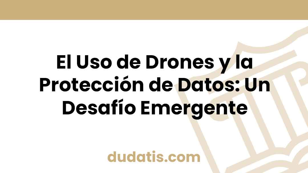 El Uso de Drones y la Protección de Datos: Un Desafío Emergente