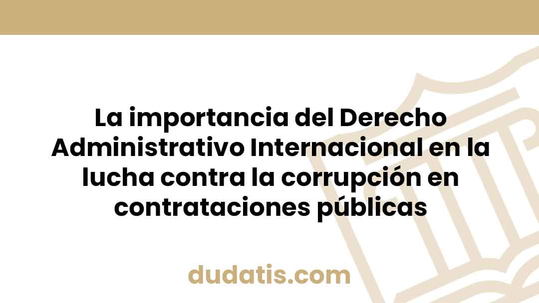 La importancia del Derecho Administrativo Internacional en la lucha contra la corrupción en contrataciones públicas