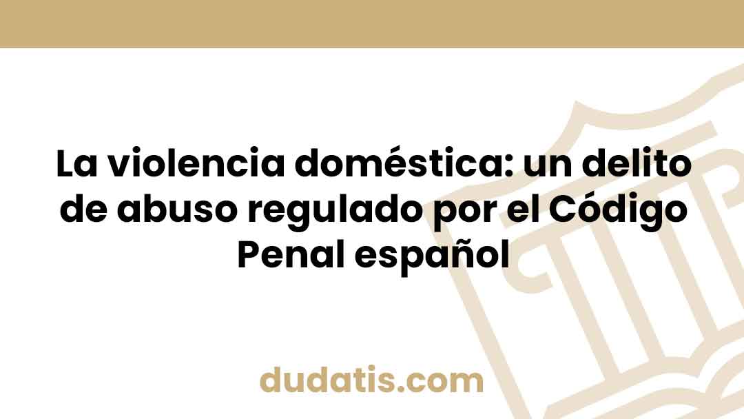 La violencia doméstica: un delito de abuso regulado por el Código Penal español